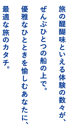 旅の醍醐味といえる体験の数々が、ぜんぶひとつの船の上で。優雅なひとときを愉しむあなたに、最適な旅のカタチ。