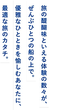 旅の醍醐味といえる体験の数々が、ぜんぶひとつの船の上で。優雅なひとときを愉しむあなたに、最適な旅のカタチ。