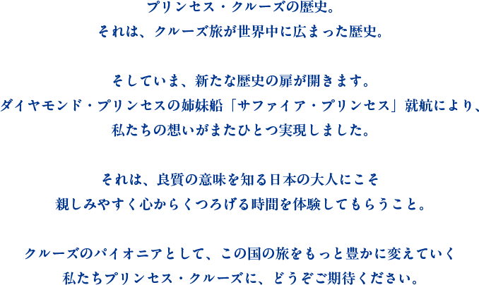 プリンセス・クルーズの歴史。それは、クルーズ旅が世界中に広まった歴史。そしていま、新たな歴史の扉が開きます。ダイヤモンド・プリンセスの姉妹船「サファイア・プリンセス」就航により、私たちの想いがまたひとつ実現しました。それは、良質の意味を知る日本の大人にこそ親しみやすく心からくつろげる時間を体験してもらうこと。クルーズのパイオニアとして、この国の旅をもっと豊かに変えていく私たちプリンセス・クルーズに、どうぞご期待ください。