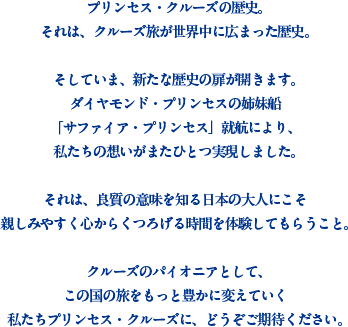 プリンセス・クルーズの歴史。それは、クルーズ旅が世界中に広まった歴史。そしていま、新たな歴史の扉が開きます。ダイヤモンド・プリンセスの姉妹船「サファイア・プリンセス」就航により、私たちの想いがまたひとつ実現しました。それは、良質の意味を知る日本の大人にこそ親しみやすく心からくつろげる時間を体験してもらうこと。クルーズのパイオニアとして、この国の旅をもっと豊かに変えていく私たちプリンセス・クルーズに、どうぞご期待ください。