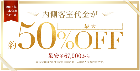2016年 日本発着クルーズ 2015年12月1日以降のご予約から内側客室代金が最大約50%OFF 最安￥67,900から 表示金額は2名様1室利用時のお一人様あたりの代金です。