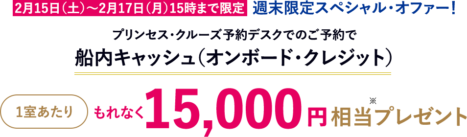 2月15日（土）～2月17日（月）15時まで限定 週末限定スペシャル・オファー！ プリンセス・クルーズ予約デスクでのご予約で船内キャッシュ（オンボード・クレジット） 1室あたりもれなく15,000円相当プレゼント